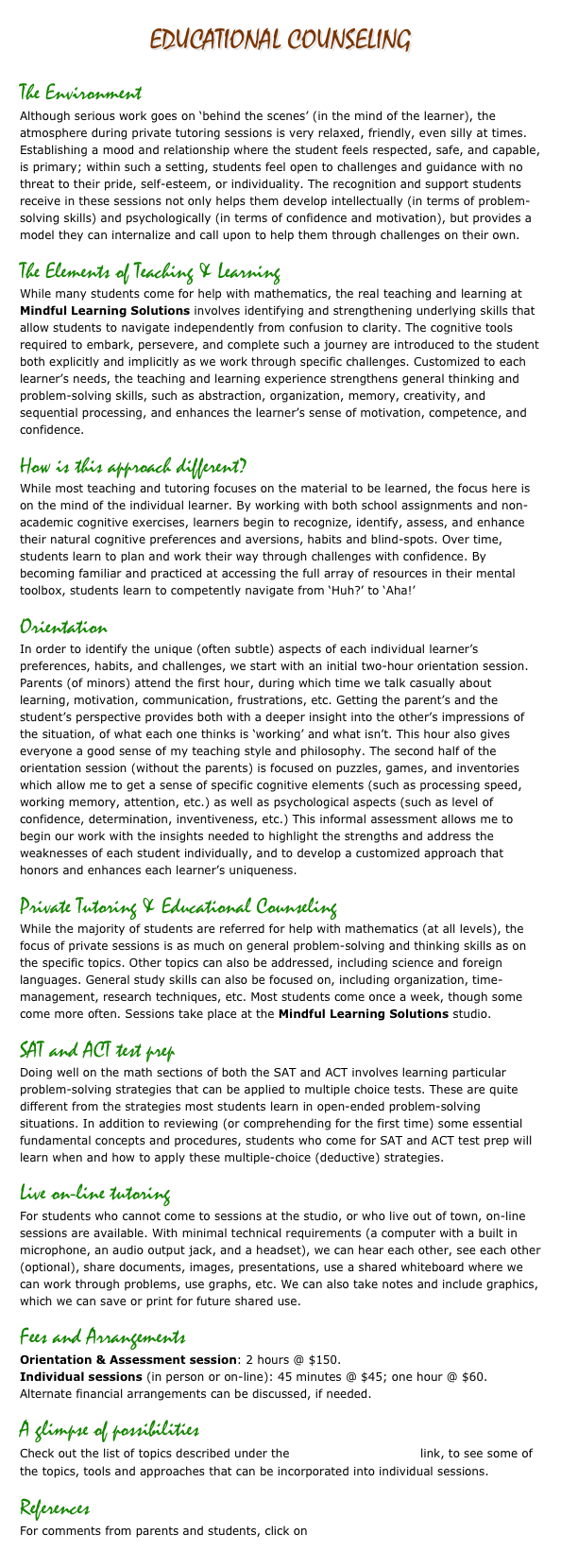 Educational Counseling

The Environment 
Although serious work goes on ‘behind the scenes’ (in the mind of the learner), the atmosphere during private tutoring sessions is very relaxed, friendly, even silly at times. Establishing a mood and relationship where the student feels respected, safe, and capable, is primary; within such a setting, students feel open to challenges and guidance with no threat to their pride, self-esteem, or individuality. The recognition and support students receive in these sessions not only helps them develop intellectually (in terms of problem-solving skills) and psychologically (in terms of confidence and motivation), but provides a model they can internalize and call upon to help them through challenges on their own.
The Elements of Teaching & Learning
While many students come for help with mathematics, the real teaching and learning at Mindful Learning Solutions involves identifying and strengthening underlying skills that allow students to navigate independently from confusion to clarity. The cognitive tools required to embark, persevere, and complete such a journey are introduced to the student both explicitly and implicitly as we work through specific challenges. Customized to each learner’s needs, the teaching and learning experience strengthens general thinking and problem-solving skills, such as abstraction, organization, memory, creativity, and sequential processing, and enhances the learner’s sense of motivation, competence, and confidence. 
How is this approach different?
While most teaching and tutoring focuses on the material to be learned, the focus here is on the mind of the individual learner. By working with both school assignments and non-academic cognitive exercises, learners begin to recognize, identify, assess, and enhance their natural cognitive preferences and aversions, habits and blind-spots. Over time, students learn to plan and work their way through challenges with confidence. By becoming familiar and practiced at accessing the full array of resources in their mental  toolbox, students learn to competently navigate from ‘Huh?’ to ‘Aha!’
Orientation
In order to identify the unique (often subtle) aspects of each individual learner’s preferences, habits, and challenges, we start with an initial two-hour orientation session. Parents (of minors) attend the first hour, during which time we talk casually about learning, motivation, communication, frustrations, etc. Getting the parent’s and the student’s perspective provides both with a deeper insight into the other’s impressions of the situation, of what each one thinks is ‘working’ and what isn’t. This hour also gives everyone a good sense of my teaching style and philosophy. The second half of the orientation session (without the parents) is focused on puzzles, games, and inventories which allow me to get a sense of specific cognitive elements (such as processing speed, working memory, attention, etc.) as well as psychological aspects (such as level of confidence, determination, inventiveness, etc.) This informal assessment allows me to begin our work with the insights needed to highlight the strengths and address the weaknesses of each student individually, and to develop a customized approach that honors and enhances each learner’s uniqueness.
Private Tutoring & Educational Counseling 
While the majority of students are referred for help with mathematics (at all levels), the focus of private sessions is as much on general problem-solving and thinking skills as on the specific topics. Other topics can also be addressed, including science and foreign languages. General study skills can also be focused on, including organization, time-management, research techniques, etc. Most students come once a week, though some come more often. Sessions take place at the Mindful Learning Solutions studio.
SAT and ACT test prep
Doing well on the math sections of both the SAT and ACT involves learning particular problem-solving strategies that can be applied to multiple choice tests. These are quite different from the strategies most students learn in open-ended problem-solving situations. In addition to reviewing (or comprehending for the first time) some essential fundamental concepts and procedures, students who come for SAT and ACT test prep will learn when and how to apply these multiple-choice (deductive) strategies.  
Live on-line tutoring
For students who cannot come to sessions at the studio, or who live out of town, on-line sessions are available. With minimal technical requirements (a computer with a built in microphone, an audio output jack, and a headset), we can hear each other, see each other (optional), share documents, images, presentations, use a shared whiteboard where we can work through problems, use graphs, etc. We can also take notes and include graphics, which we can save or print for future shared use.
Fees and Arrangements
Orientation & Assessment session: 2 hours @ $150. 
Individual sessions (in person or on-line): 45 minutes @ $45; one hour @ $60.
Alternate financial arrangements can be discussed, if needed.
A glimpse of possibilities
Check out the list of topics described under the Workshops & resources link, to see some of the topics, tools and approaches that can be incorporated into individual sessions. 
References
For comments from parents and students, click on BACKGROUND & REFERENCES.